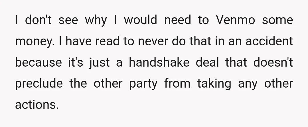 I don't see why I would need to Venmo some money. I have read to never do that in an accident because it's just a handshake deal that doesn't preclude...