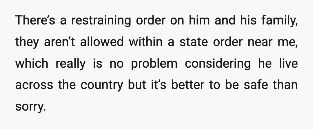 There’s a restraining order on him and his family, they aren’t allowed within a state order near me, which really is no problem considering he live across the country but...