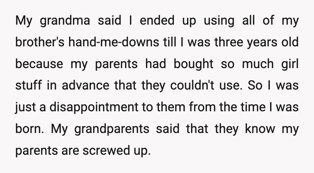 My grandma said I ended up using all of my brother's hand-me-downs till I was three years old because my parents had bought so much girl stuff in advance that...
