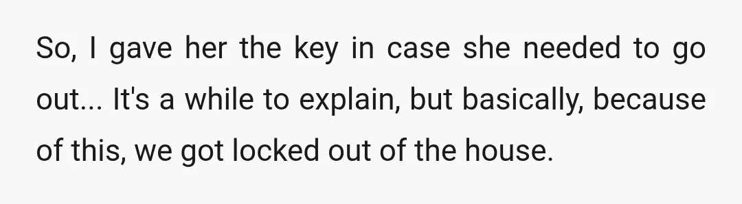 So, I gave her the key in case she needed to go out... It's a while to explain, but basically, because of this, we got locked out of the house.