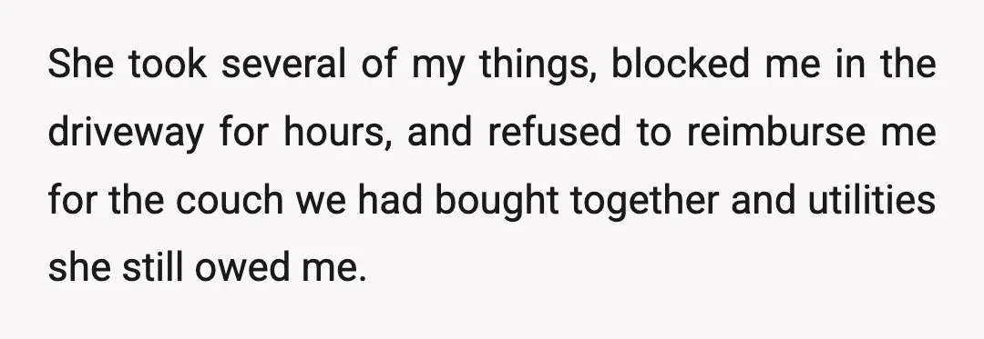 She took several of my things, blocked me in the driveway for hours, and refused to reimburse me for the couch we had bought together and utilities she still owed...