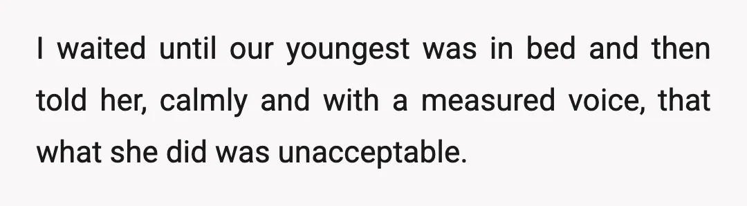 I waited until our youngest was in bed and then told her, calmly and with a measured voice, that what she did was unacceptable.