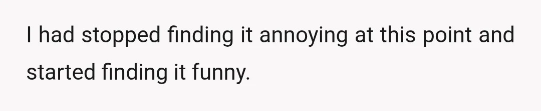 I had stopped finding it annoying at this point and started finding it funny.
