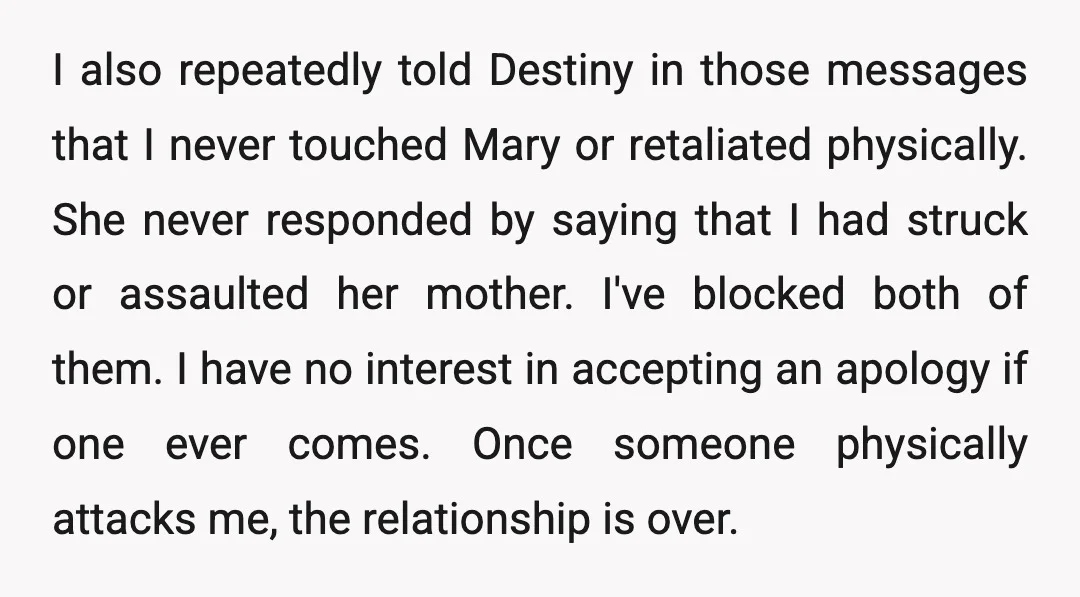 I also repeatedly told Destiny in those messages that I never touched Mary or retaliated physically. She never responded by saying that I had struck or assaulted her mother. I've...