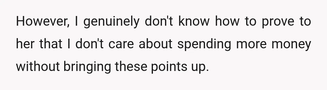 However, I genuinely don't know how to prove to her that I don't care about spending more money without bringing these points up.