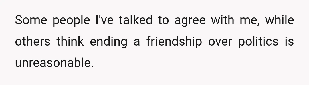 Some people I've talked to agree with me, while others think ending a friendship over politics is unreasonable.