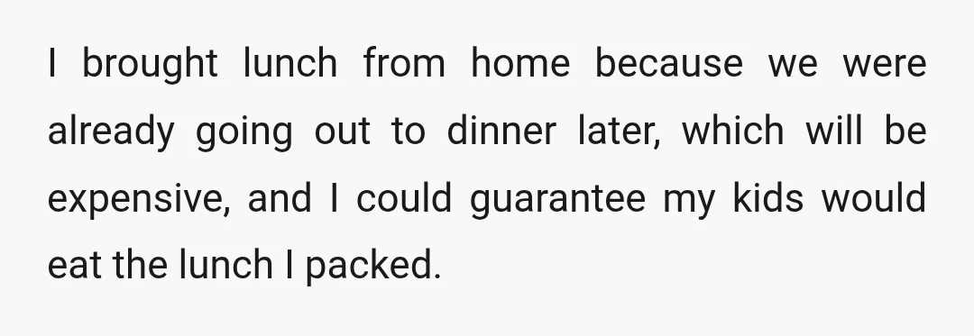 I brought lunch from home because we were already going out to dinner later, which will be expensive, and I could guarantee my kids would eat the lunch I packed.