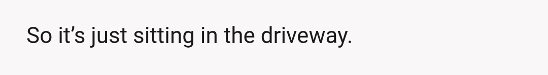 So it’s just sitting in the driveway.