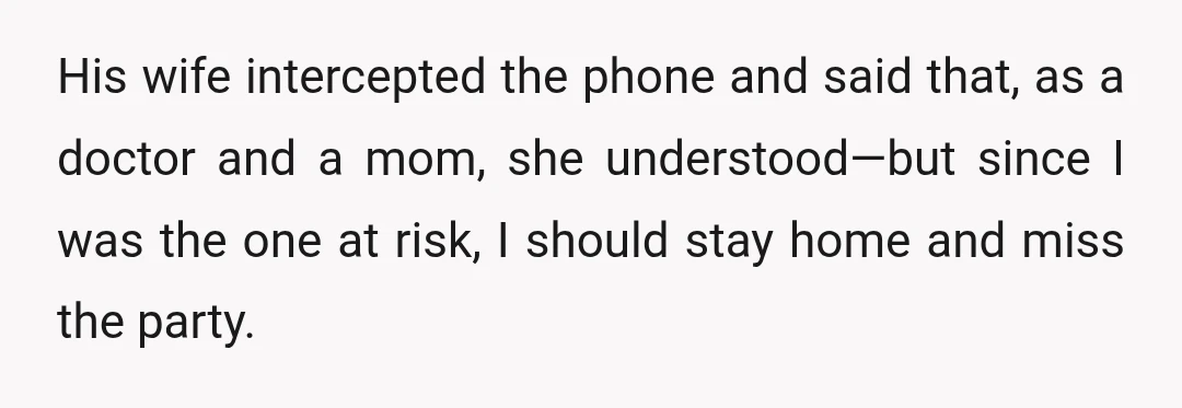 His wife intercepted the phone and said that, as a doctor and a mom, she understood—but since I was the one at risk, I should stay home and miss the...