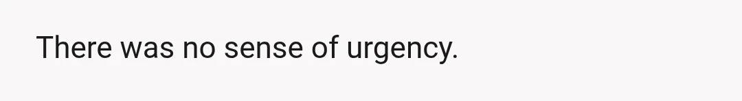There was no sense of urgency.