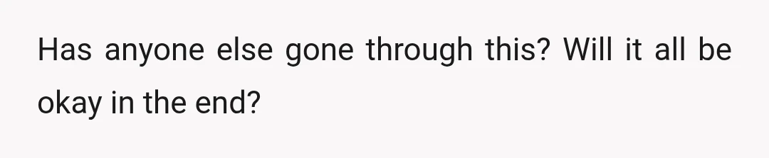 Has anyone else gone through this? Will it all be okay in the end?