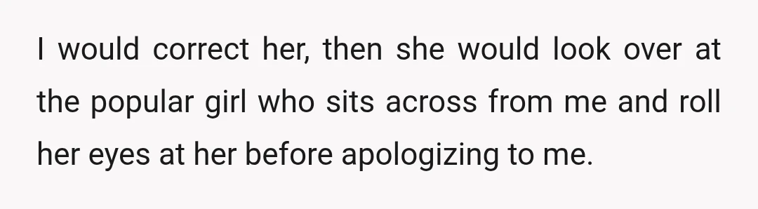 I would correct her, then she would look over at the popular girl who sits across from me and roll her eyes at her before apologizing to me.