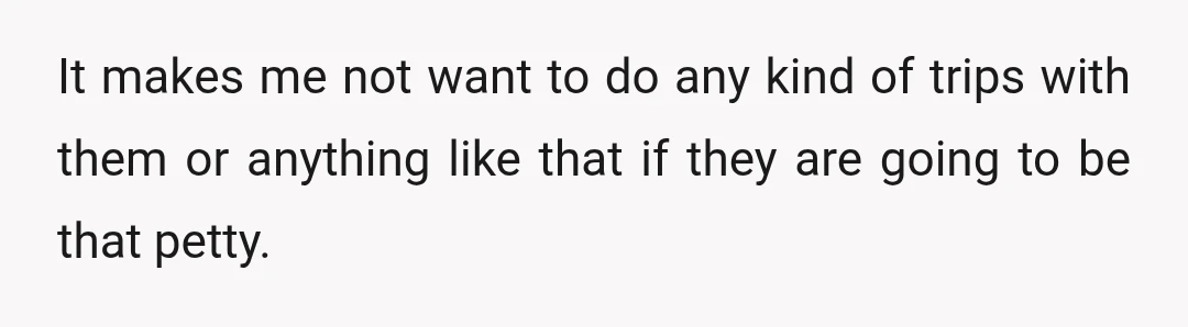 It makes me not want to do any kind of trips with them or anything like that if they are going to be that petty.