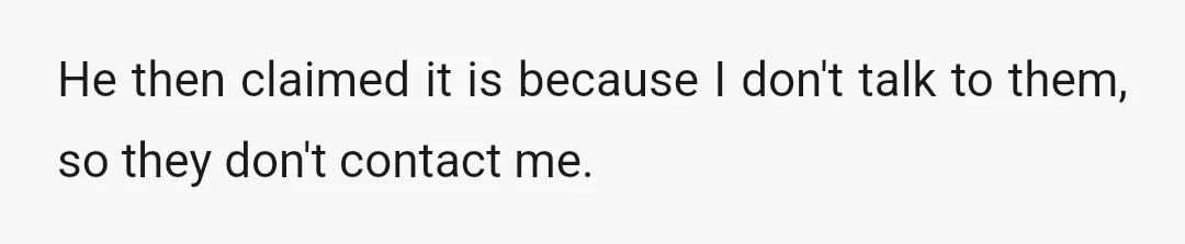 He then claimed it is because I don't talk to them, so they don't contact me.