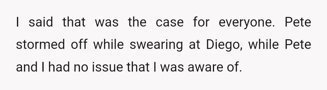 I said that was the case for everyone. Pete stormed off while swearing at Diego, while Pete and I had no issue that I was aware of.