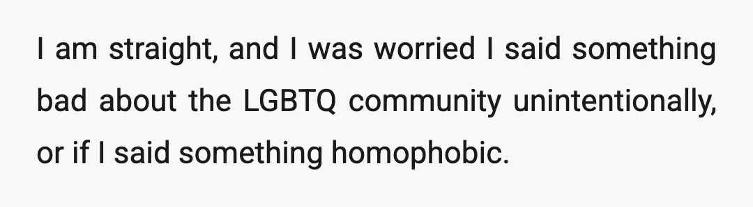 I am straight, and I was worried I said something bad about the LGBTQ community unintentionally, or if I said something homophobic.