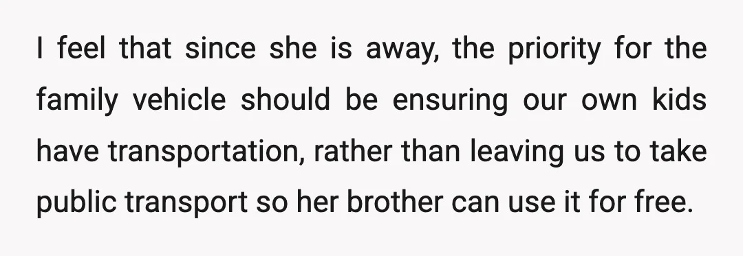 I feel that since she is away, the priority for the family vehicle should be ensuring our own kids have transportation, rather than leaving us to take public transport so...