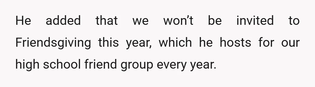 He added that we won’t be invited to Friendsgiving this year, which he hosts for our high school friend group every year.