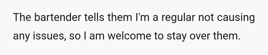 The bartender tells them I'm a regular not causing any issues, so I am welcome to stay over them.