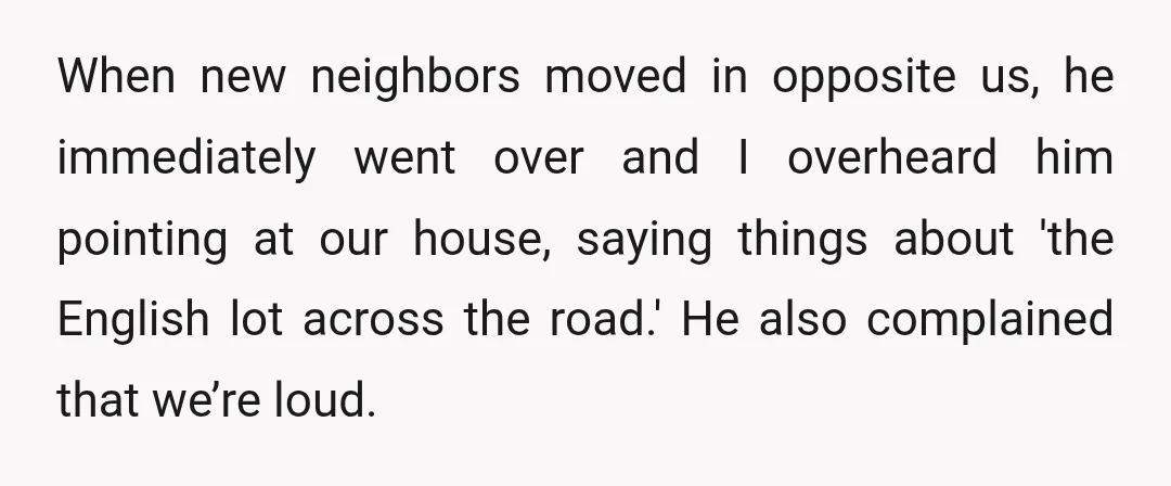 When new neighbors moved in opposite us, he immediately went over and I overheard him pointing at our house, saying things about 'the English lot across the road.' He also...