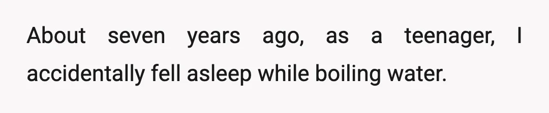 About seven years ago, as a teenager, I accidentally fell asleep while boiling water.