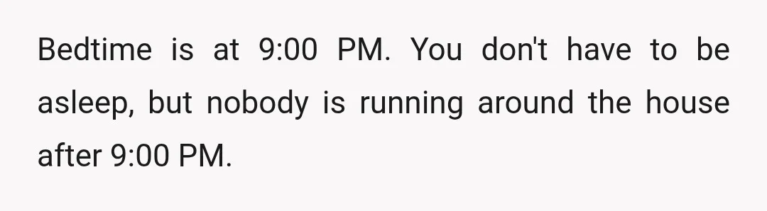 Bedtime is at 9:00 PM. You don't have to be asleep, but nobody is running around the house after 9:00 PM.