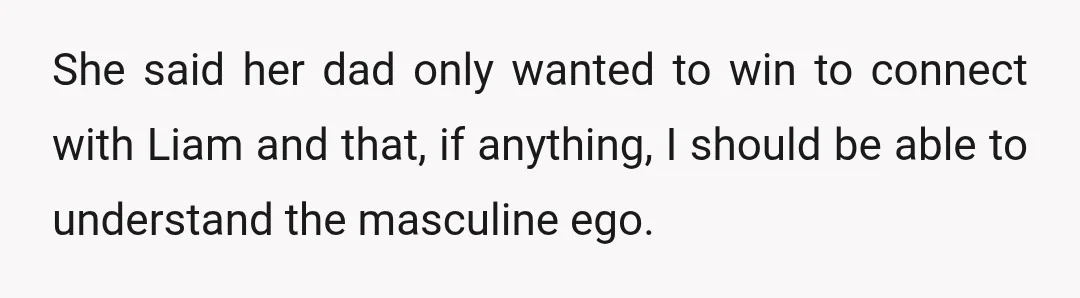 She said her dad only wanted to win to connect with Liam and that, if anything, I should be able to understand the masculine ego.