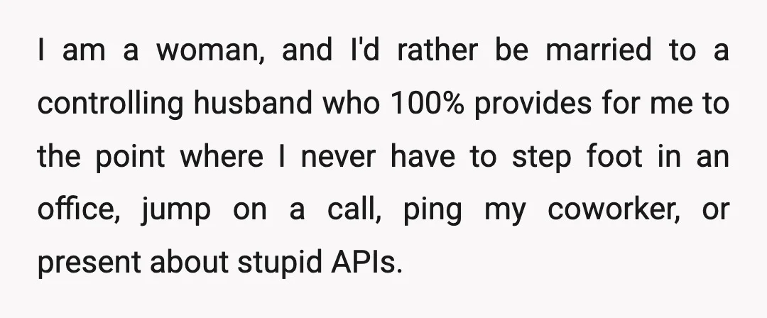 I am a woman, and I'd rather be married to a controlling husband who 100% provides for me to the point where I never have to step foot in an...