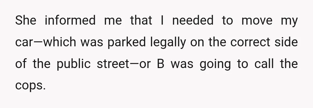 She informed me that I needed to move my car—which was parked legally on the correct side of the public street—or B was going to call the cops.