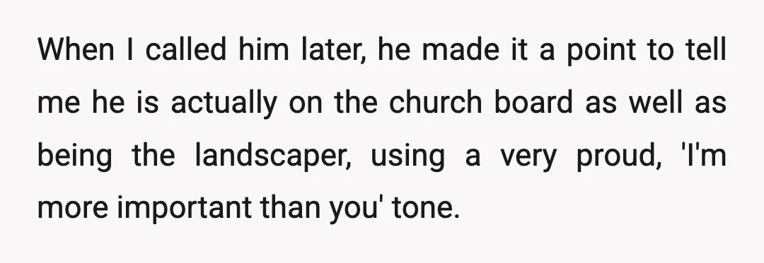 When I called him later, he made it a point to tell me he is actually on the church board as well as being the landscaper, using a very proud,...