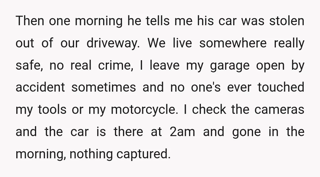 Then one morning he tells me his car was stolen out of our driveway. We live somewhere really safe, no real crime, I leave my garage open by accident sometimes...