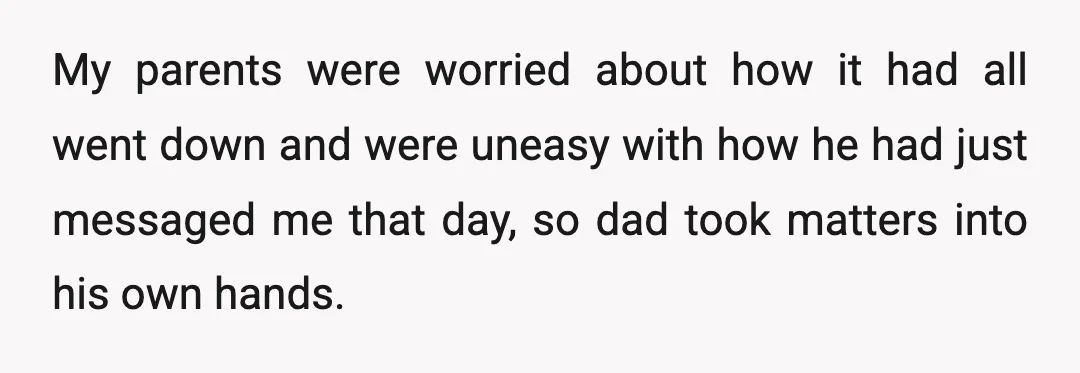 My parents were worried about how it had all went down and were uneasy with how he had just messaged me that day, so dad took matters into his own...