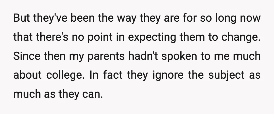 But they've been the way they are for so long now that there's no point in expecting them to change. Since then my parents hadn't spoken to me much about...
