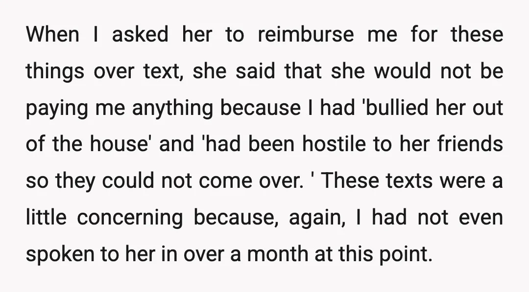When I asked her to reimburse me for these things over text, she said that she would not be paying me anything because I had 'bullied her out of the...