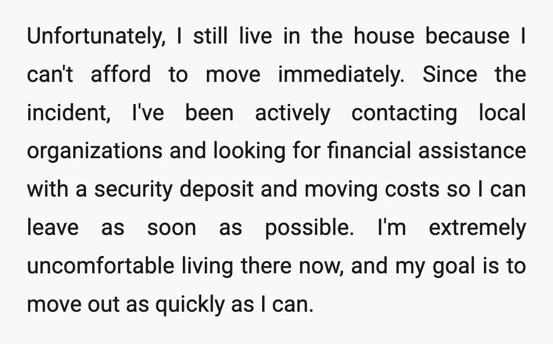Unfortunately, I still live in the house because I can't afford to move immediately. Since the incident, I've been actively contacting local organizations and looking for financial assistance with a...