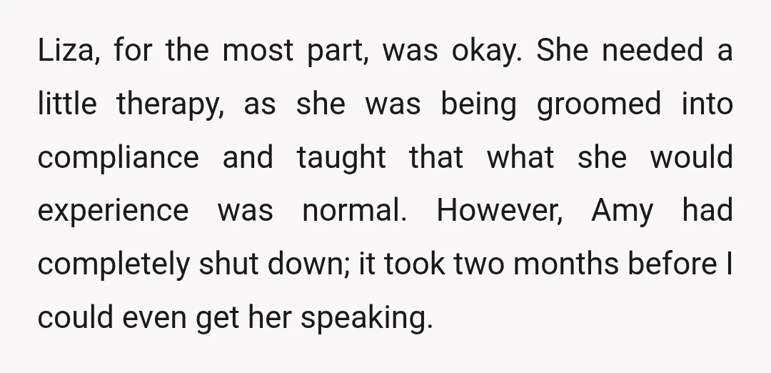 Liza, for the most part, was okay. She needed a little therapy, as she was being groomed into compliance and taught that what she would experience was normal. However, Amy...