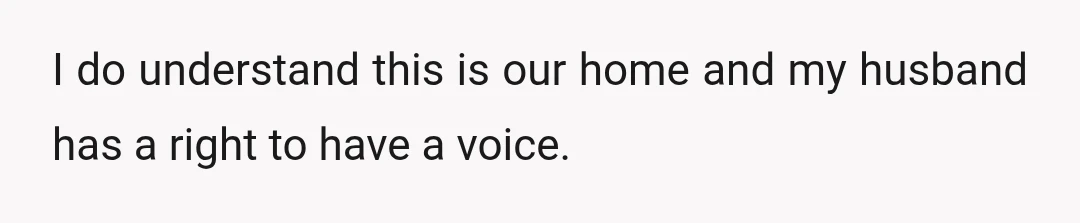 I do understand this is our home and my husband has a right to have a voice.