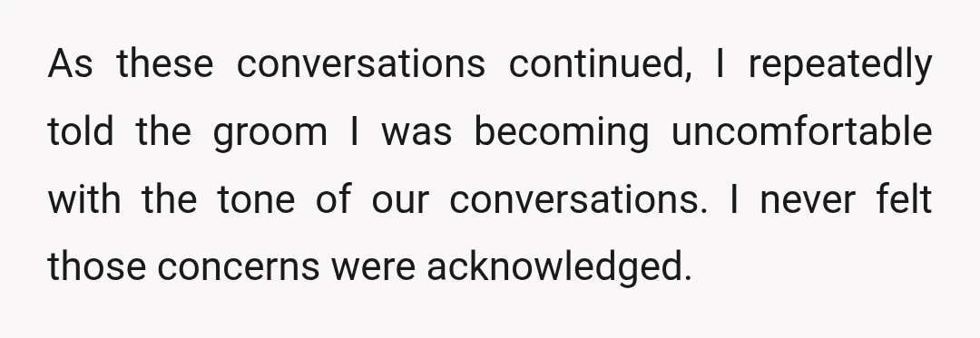 As these conversations continued, I repeatedly told the groom I was becoming uncomfortable with the tone of our conversations. I never felt those concerns were acknowledged.