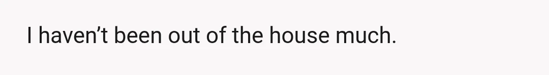 I haven’t been out of the house much.