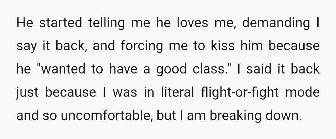 He started telling me he loves me, demanding I say it back, and forcing me to kiss him because he "wanted to have a good class." I said it back...