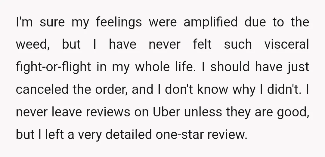 I'm sure my feelings were amplified due to the weed, but I have never felt such visceral fight-or-flight in my whole life. I should have just canceled the order, and...