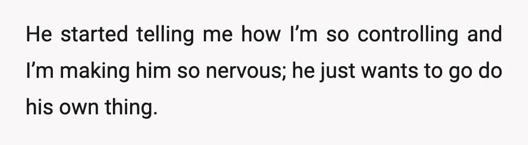 He started telling me how I’m so controlling and I’m making him so nervous; he just wants to go do his own thing.