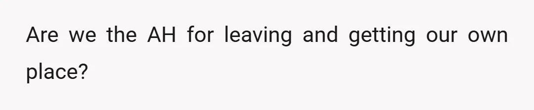 Are we the AH for leaving and getting our own place?