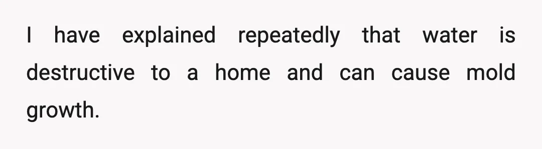 I have explained repeatedly that water is destructive to a home and can cause mold growth.