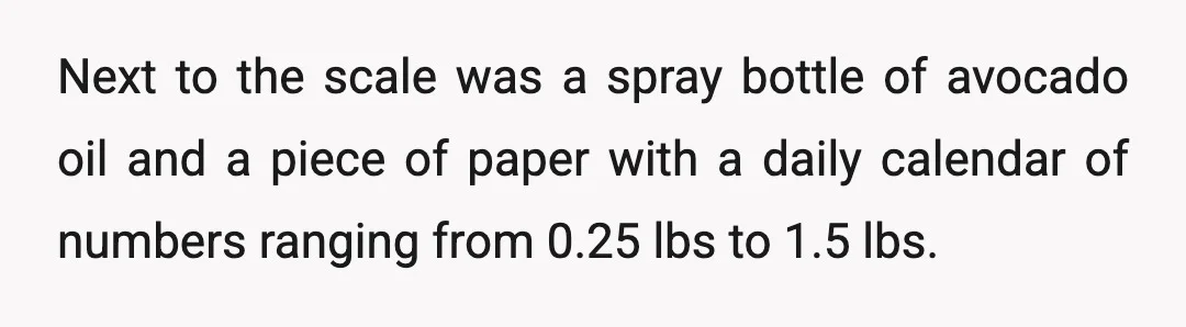 Next to the scale was a spray bottle of avocado oil and a piece of paper with a daily calendar of numbers ranging from 0.25 lbs to 1.5 lbs.