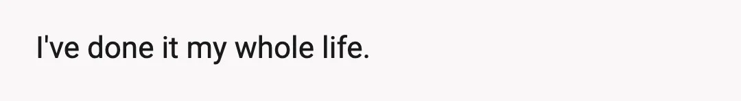 I've done it my whole life.