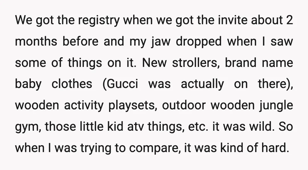 We got the registry when we got the invite about 2 months before and my jaw dropped when I saw some of things on it. New strollers, brand name baby...