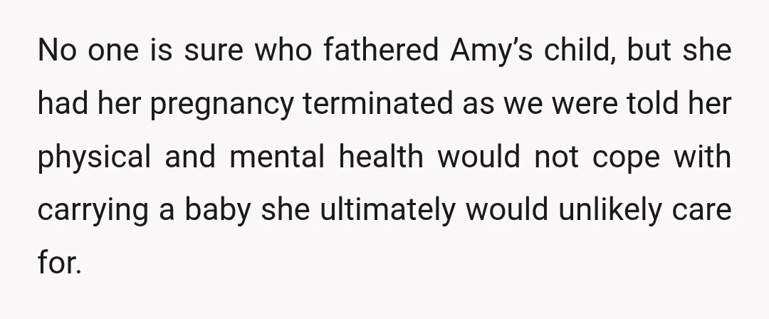 No one is sure who fathered Amy’s child, but she had her pregnancy terminated as we were told her physical and mental health would not cope with carrying a baby...