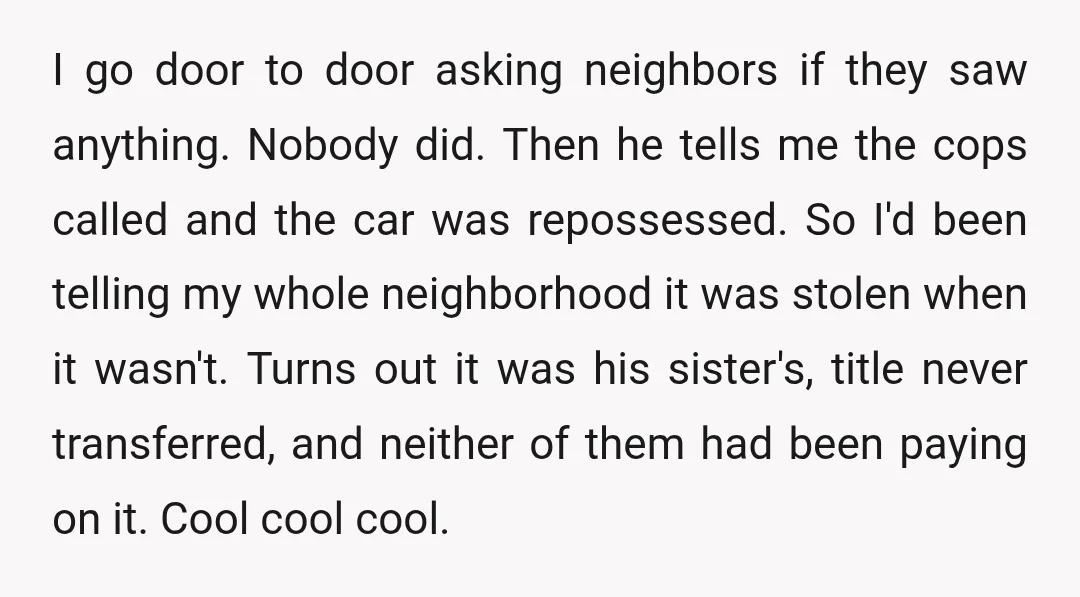 I go door to door asking neighbors if they saw anything. Nobody did. Then he tells me the cops called and the car was repossessed. So I'd been telling my...