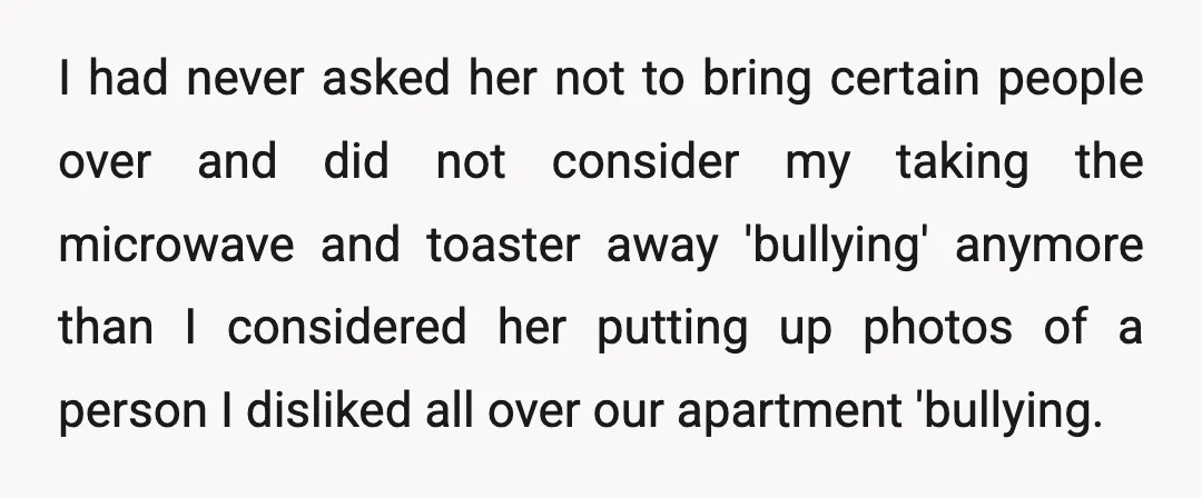I had never asked her not to bring certain people over and did not consider my taking the microwave and toaster away 'bullying' anymore than I considered her putting up...